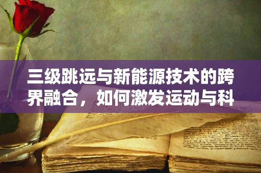 三级跳远与新能源技术的跨界融合，如何激发运动与科技的双重飞跃？