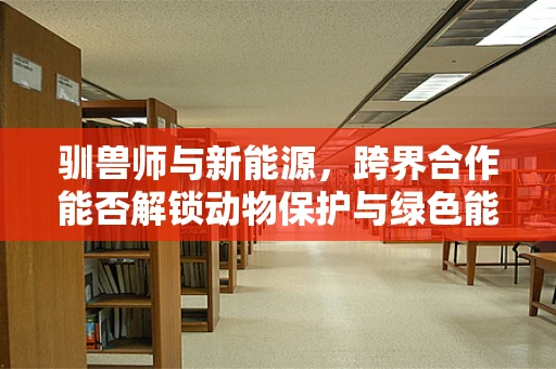 驯兽师与新能源，跨界合作能否解锁动物保护与绿色能源的双重未来？