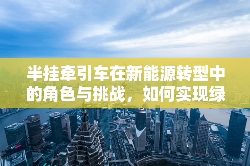 半挂牵引车在新能源转型中的角色与挑战，如何实现绿色物流的‘牵引力’？