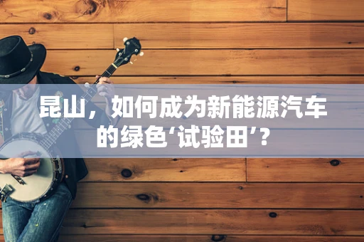 昆山，如何成为新能源汽车的绿色‘试验田’？