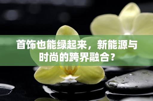首饰也能绿起来，新能源与时尚的跨界融合？