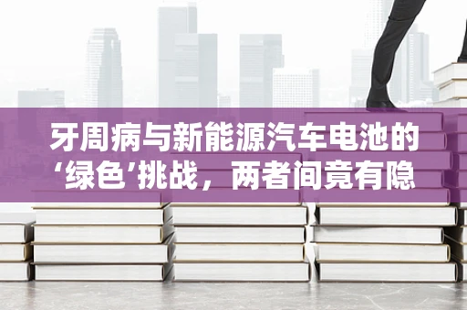 牙周病与新能源汽车电池的‘绿色’挑战，两者间竟有隐秘联系？