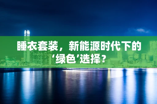 睡衣套装，新能源时代下的‘绿色’选择？