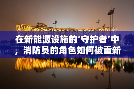 在新能源设施的‘守护者’中，消防员的角色如何被重新定义？
