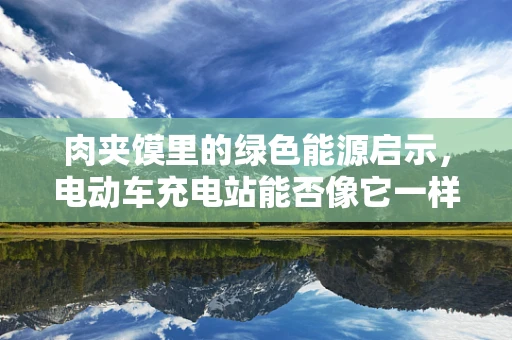 肉夹馍里的绿色能源启示，电动车充电站能否像它一样‘夹’住未来？