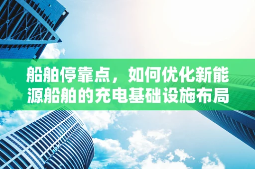 船舶停靠点，如何优化新能源船舶的充电基础设施布局？