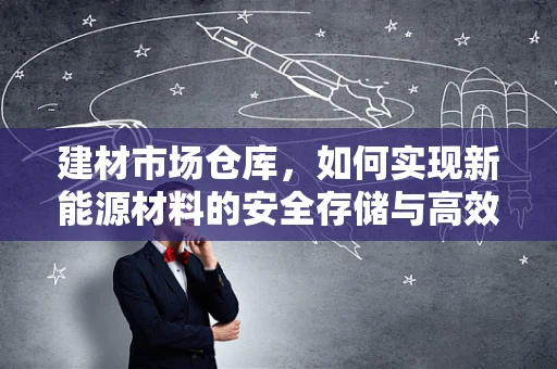 建材市场仓库，如何实现新能源材料的安全存储与高效管理？
