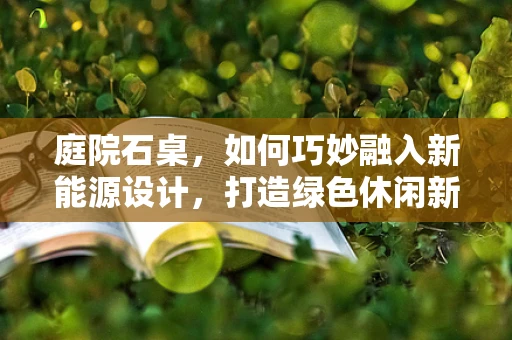庭院石桌，如何巧妙融入新能源设计，打造绿色休闲新空间？