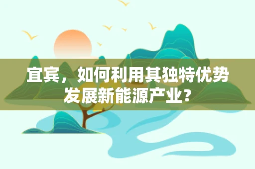 宜宾，如何利用其独特优势发展新能源产业？