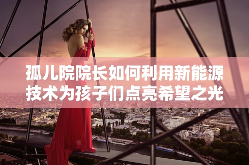 孤儿院院长如何利用新能源技术为孩子们点亮希望之光？