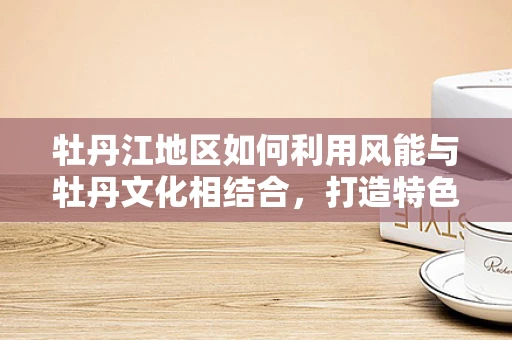 牡丹江地区如何利用风能与牡丹文化相结合，打造特色新能源旅游项目？