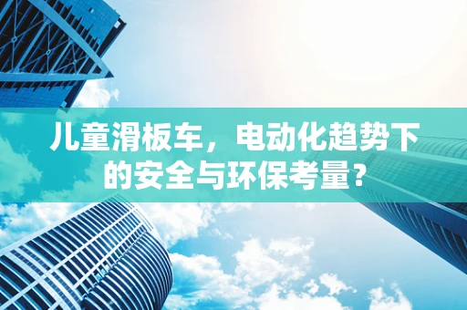 儿童滑板车，电动化趋势下的安全与环保考量？