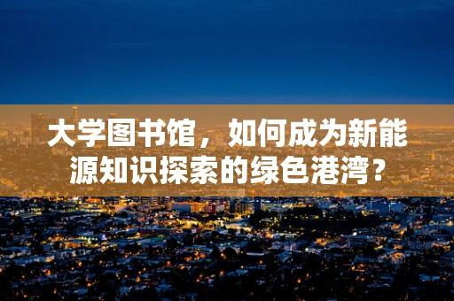 大学图书馆，如何成为新能源知识探索的绿色港湾？