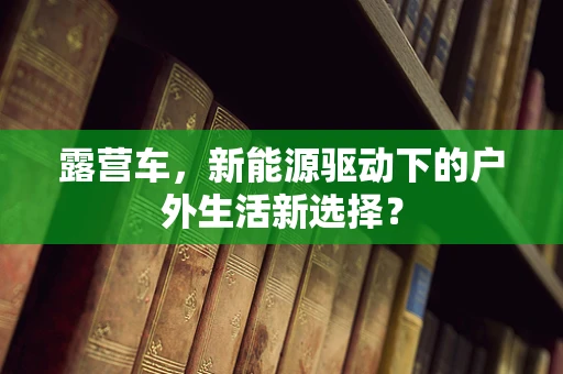 露营车，新能源驱动下的户外生活新选择？