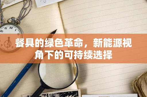 餐具的绿色革命，新能源视角下的可持续选择