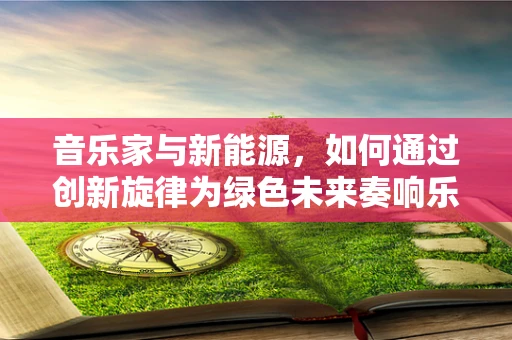 音乐家与新能源，如何通过创新旋律为绿色未来奏响乐章？
