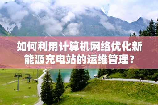如何利用计算机网络优化新能源充电站的运维管理？
