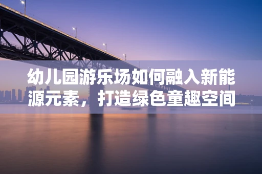 幼儿园游乐场如何融入新能源元素，打造绿色童趣空间？