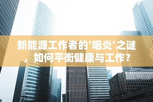 新能源工作者的‘咽炎’之谜，如何平衡健康与工作？