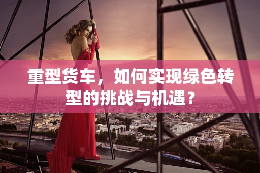 重型货车，如何实现绿色转型的挑战与机遇？