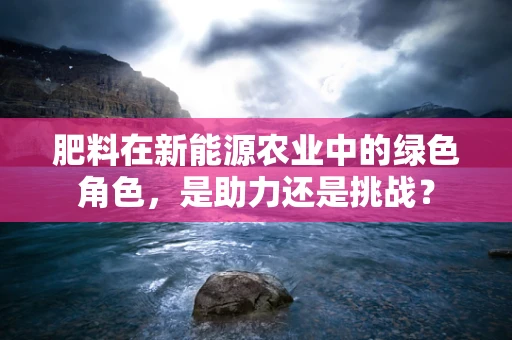 肥料在新能源农业中的绿色角色，是助力还是挑战？
