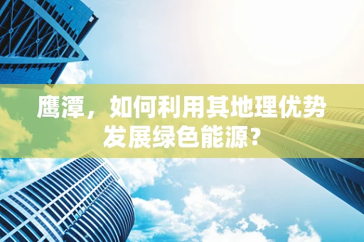 鹰潭，如何利用其地理优势发展绿色能源？