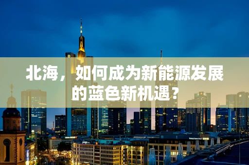北海，如何成为新能源发展的蓝色新机遇？