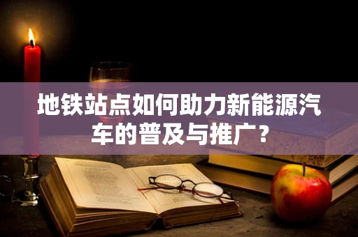 地铁站点如何助力新能源汽车的普及与推广？