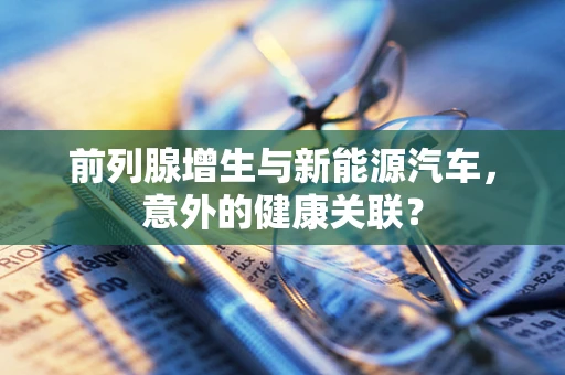 前列腺增生与新能源汽车，意外的健康关联？