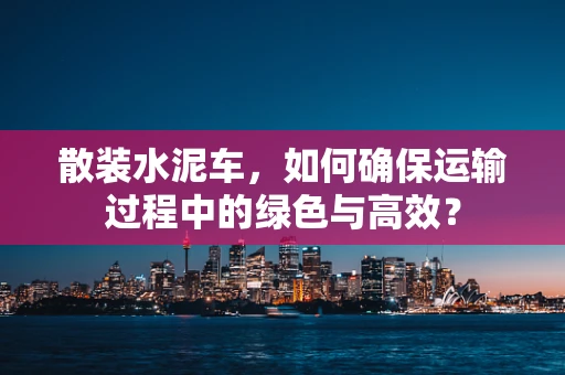 散装水泥车，如何确保运输过程中的绿色与高效？