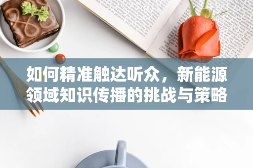 如何精准触达听众，新能源领域知识传播的挑战与策略？