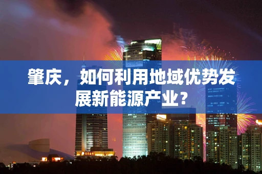 肇庆，如何利用地域优势发展新能源产业？