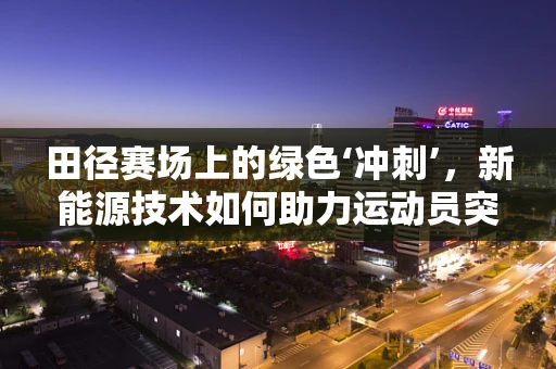 田径赛场上的绿色‘冲刺’，新能源技术如何助力运动员突破极限？