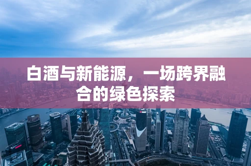 白酒与新能源，一场跨界融合的绿色探索