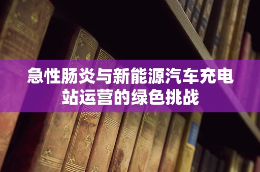 急性肠炎与新能源汽车充电站运营的绿色挑战