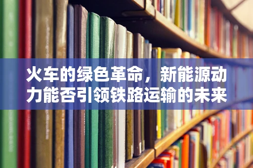火车的绿色革命，新能源动力能否引领铁路运输的未来？