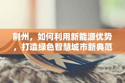 荆州，如何利用新能源优势，打造绿色智慧城市新典范？