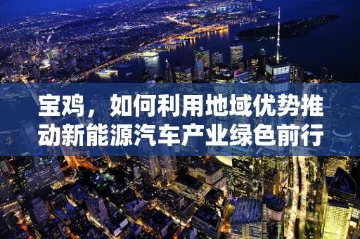 宝鸡，如何利用地域优势推动新能源汽车产业绿色前行？