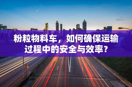 粉粒物料车，如何确保运输过程中的安全与效率？