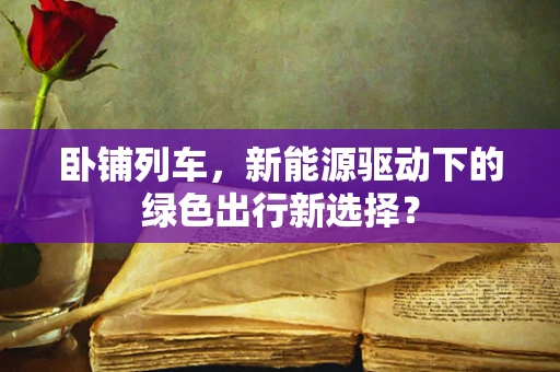 卧铺列车，新能源驱动下的绿色出行新选择？