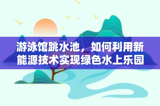 游泳馆跳水池，如何利用新能源技术实现绿色水上乐园？