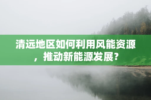 清远地区如何利用风能资源，推动新能源发展？