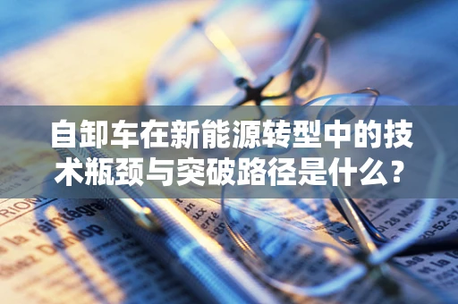 自卸车在新能源转型中的技术瓶颈与突破路径是什么？