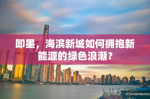 即墨，海滨新城如何拥抱新能源的绿色浪潮？