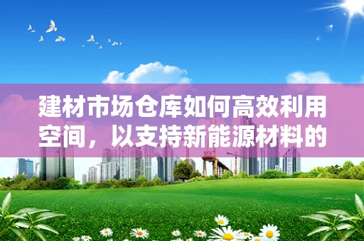 建材市场仓库如何高效利用空间，以支持新能源材料的安全存储？