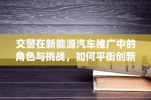 交警在新能源汽车推广中的角色与挑战，如何平衡创新与传统执法？
