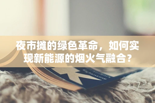 夜市摊的绿色革命，如何实现新能源的烟火气融合？