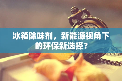 冰箱除味剂，新能源视角下的环保新选择？