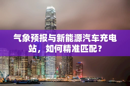 气象预报与新能源汽车充电站，如何精准匹配？