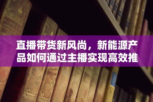 直播带货新风尚，新能源产品如何通过主播实现高效推广？